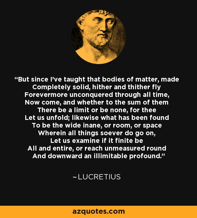 But since I've taught that bodies of matter, made Completely solid, hither and thither fly Forevermore unconquered through all time, Now come, and whether to the sum of them There be a limit or be none, for thee Let us unfold; likewise what has been found To be the wide inane, or room, or space Wherein all things soever do go on, Let us examine if it finite be All and entire, or reach unmeasured round And downward an illimitable profound. - Lucretius