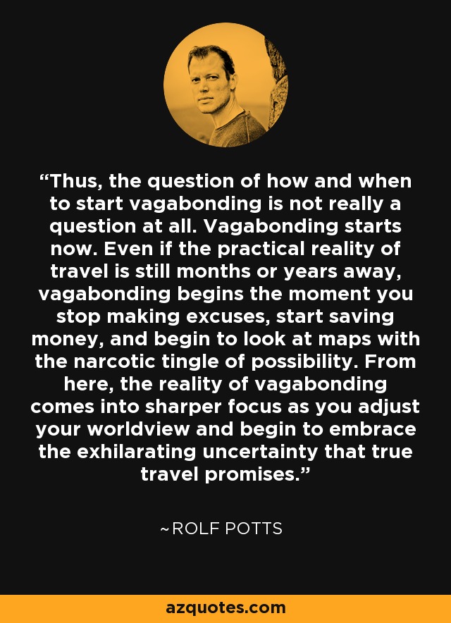 Thus, the question of how and when to start vagabonding is not really a question at all. Vagabonding starts now. Even if the practical reality of travel is still months or years away, vagabonding begins the moment you stop making excuses, start saving money, and begin to look at maps with the narcotic tingle of possibility. From here, the reality of vagabonding comes into sharper focus as you adjust your worldview and begin to embrace the exhilarating uncertainty that true travel promises. - Rolf Potts