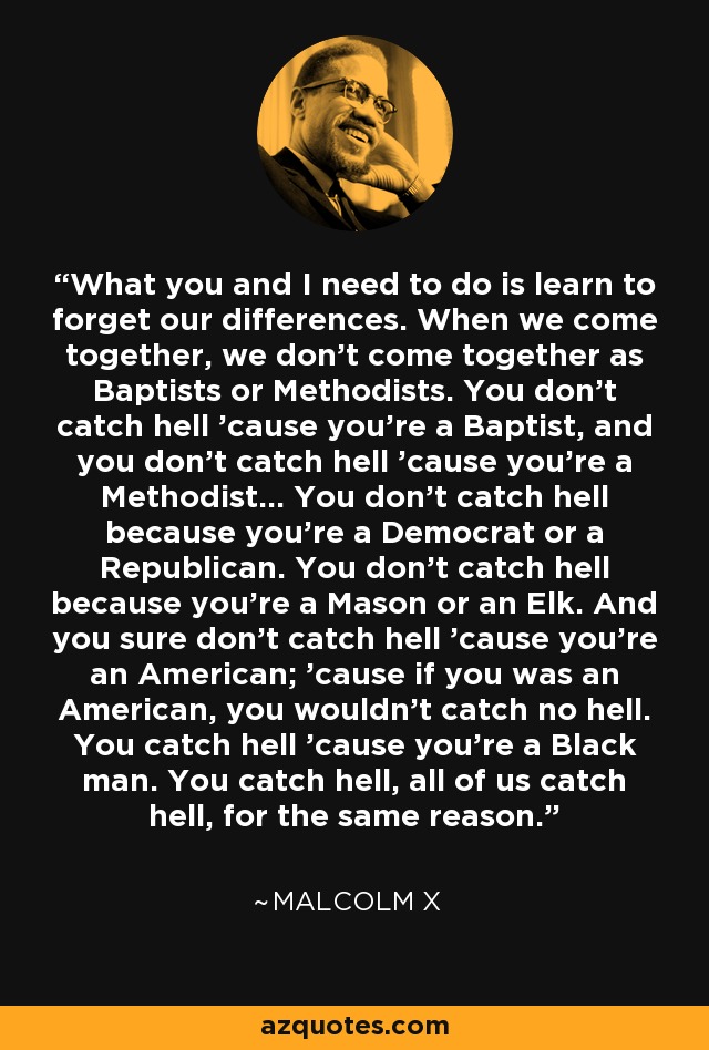 What you and I need to do is learn to forget our differences. When we come together, we don't come together as Baptists or Methodists. You don't catch hell 'cause you're a Baptist, and you don't catch hell 'cause you're a Methodist... You don't catch hell because you're a Democrat or a Republican. You don't catch hell because you're a Mason or an Elk. And you sure don't catch hell 'cause you're an American; 'cause if you was an American, you wouldn't catch no hell. You catch hell 'cause you're a Black man. You catch hell, all of us catch hell, for the same reason. - Malcolm X