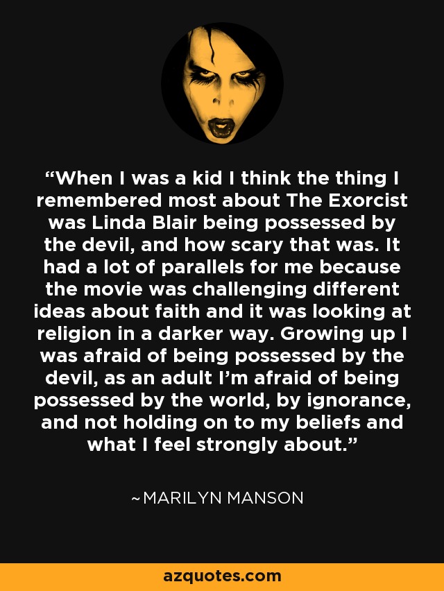 When I was a kid I think the thing I remembered most about The Exorcist was Linda Blair being possessed by the devil, and how scary that was. It had a lot of parallels for me because the movie was challenging different ideas about faith and it was looking at religion in a darker way. Growing up I was afraid of being possessed by the devil, as an adult I'm afraid of being possessed by the world, by ignorance, and not holding on to my beliefs and what I feel strongly about. - Marilyn Manson