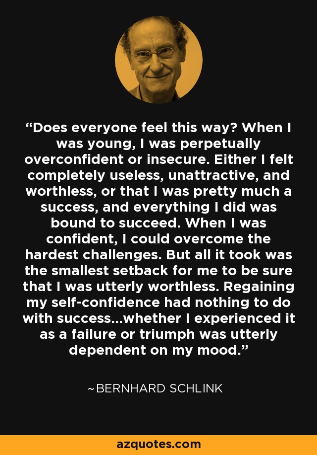 Does everyone feel this way? When I was young, I was perpetually overconfident or insecure. Either I felt completely useless, unattractive, and worthless, or that I was pretty much a success, and everything I did was bound to succeed. When I was confident, I could overcome the hardest challenges. But all it took was the smallest setback for me to be sure that I was utterly worthless. Regaining my self-confidence had nothing to do with success...whether I experienced it as a failure or triumph was utterly dependent on my mood. - Bernhard Schlink