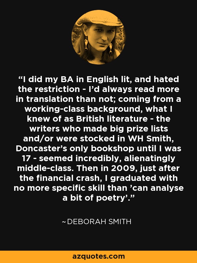I did my BA in English lit, and hated the restriction - I'd always read more in translation than not; coming from a working-class background, what I knew of as British literature - the writers who made big prize lists and/or were stocked in WH Smith, Doncaster's only bookshop until I was 17 - seemed incredibly, alienatingly middle-class. Then in 2009, just after the financial crash, I graduated with no more specific skill than 'can analyse a bit of poetry'. - Deborah Smith