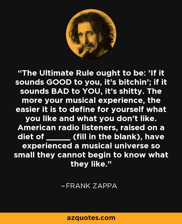 The Ultimate Rule ought to be: 'If it sounds GOOD to you, it's bitchin'; if it sounds BAD to YOU, it's shitty. The more your musical experience, the easier it is to define for yourself what you like and what you don't like. American radio listeners, raised on a diet of _____ (fill in the blank), have experienced a musical universe so small they cannot begin to know what they like. - Frank Zappa