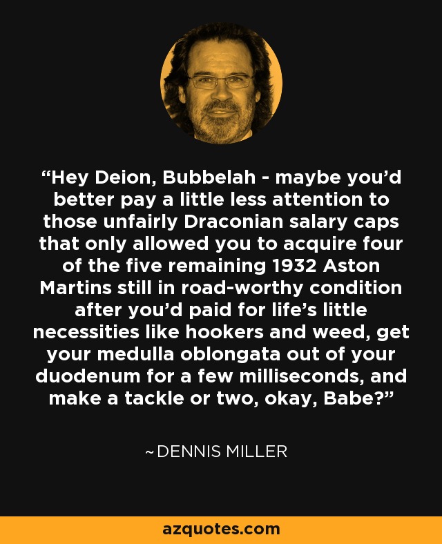 Hey Deion, Bubbelah - maybe you'd better pay a little less attention to those unfairly Draconian salary caps that only allowed you to acquire four of the five remaining 1932 Aston Martins still in road-worthy condition after you'd paid for life's little necessities like hookers and weed, get your medulla oblongata out of your duodenum for a few milliseconds, and make a tackle or two, okay, Babe? - Dennis Miller