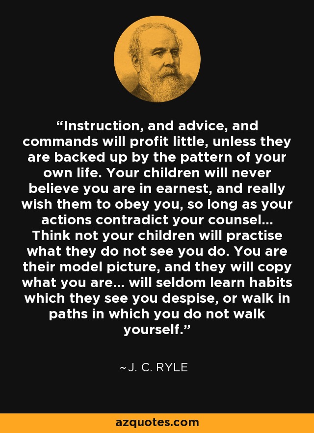 Instruction, and advice, and commands will profit little, unless they are backed up by the pattern of your own life. Your children will never believe you are in earnest, and really wish them to obey you, so long as your actions contradict your counsel... Think not your children will practise what they do not see you do. You are their model picture, and they will copy what you are... will seldom learn habits which they see you despise, or walk in paths in which you do not walk yourself. - J. C. Ryle