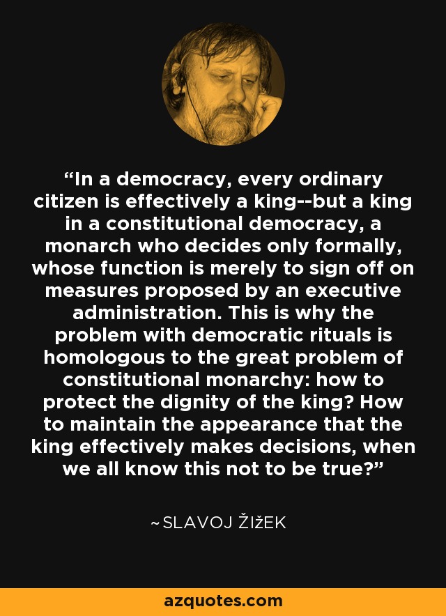 In a democracy, every ordinary citizen is effectively a king--but a king in a constitutional democracy, a monarch who decides only formally, whose function is merely to sign off on measures proposed by an executive administration. This is why the problem with democratic rituals is homologous to the great problem of constitutional monarchy: how to protect the dignity of the king? How to maintain the appearance that the king effectively makes decisions, when we all know this not to be true? - Slavoj Žižek