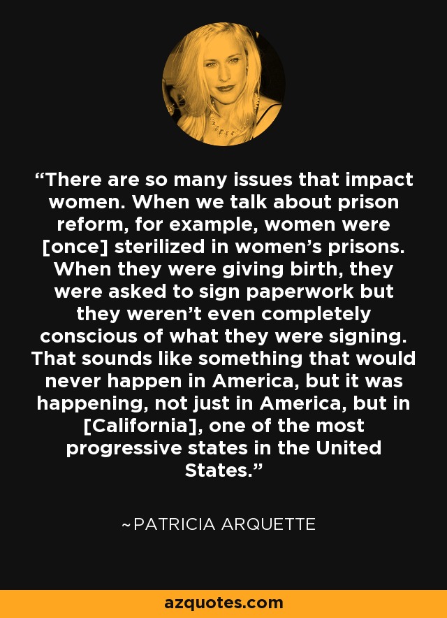 There are so many issues that impact women. When we talk about prison reform, for example, women were [once] sterilized in women's prisons. When they were giving birth, they were asked to sign paperwork but they weren't even completely conscious of what they were signing. That sounds like something that would never happen in America, but it was happening, not just in America, but in [California], one of the most progressive states in the United States. - Patricia Arquette