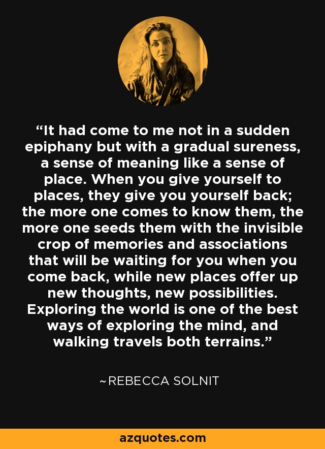 It had come to me not in a sudden epiphany but with a gradual sureness, a sense of meaning like a sense of place. When you give yourself to places, they give you yourself back; the more one comes to know them, the more one seeds them with the invisible crop of memories and associations that will be waiting for you when you come back, while new places offer up new thoughts, new possibilities. Exploring the world is one of the best ways of exploring the mind, and walking travels both terrains. - Rebecca Solnit