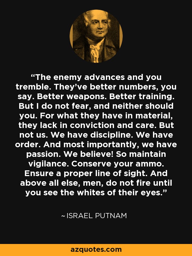 The enemy advances and you tremble. They've better numbers, you say. Better weapons. Better training. But I do not fear, and neither should you. For what they have in material, they lack in conviction and care. But not us. We have discipline. We have order. And most importantly, we have passion. We believe! So maintain vigilance. Conserve your ammo. Ensure a proper line of sight. And above all else, men, do not fire until you see the whites of their eyes. - Israel Putnam