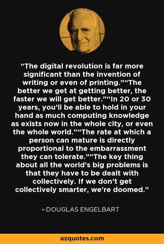 The digital revolution is far more significant than the invention of writing or even of printing.”“The better we get at getting better, the faster we will get better.”“In 20 or 30 years, you’ll be able to hold in your hand as much computing knowledge as exists now in the whole city, or even the whole world.”“The rate at which a person can mature is directly proportional to the embarrassment they can tolerate.”“The key thing about all the world’s big problems is that they have to be dealt with collectively. If we don’t get collectively smarter, we’re doomed. - Douglas Engelbart