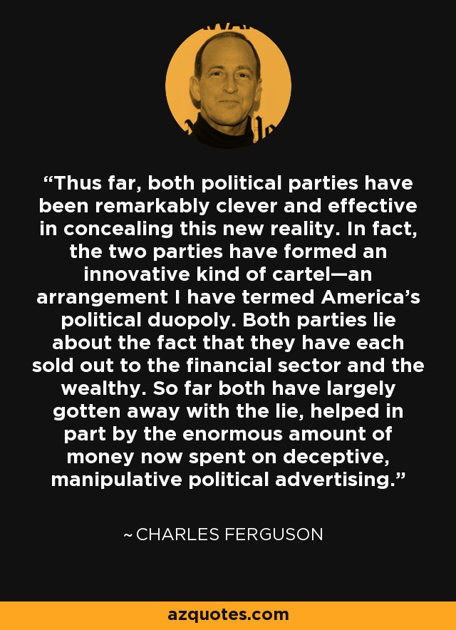 Thus far, both political parties have been remarkably clever and effective in concealing this new reality. In fact, the two parties have formed an innovative kind of cartel—an arrangement I have termed America’s political duopoly. Both parties lie about the fact that they have each sold out to the financial sector and the wealthy. So far both have largely gotten away with the lie, helped in part by the enormous amount of money now spent on deceptive, manipulative political advertising. - Charles Ferguson