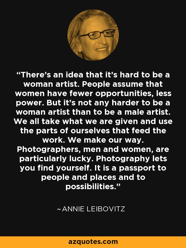 There's an idea that it's hard to be a woman artist. People assume that women have fewer opportunities, less power. But it's not any harder to be a woman artist than to be a male artist. We all take what we are given and use the parts of ourselves that feed the work. We make our way. Photographers, men and women, are particularly lucky. Photography lets you find yourself. It is a passport to people and places and to possibilities. - Annie Leibovitz