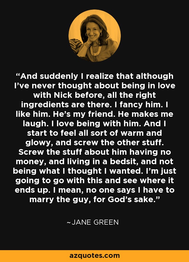 And suddenly I realize that although I've never thought about being in love with Nick before, all the right ingredients are there. I fancy him. I like him. He's my friend. He makes me laugh. I love being with him. And I start to feel all sort of warm and glowy, and screw the other stuff. Screw the stuff about him having no money, and living in a bedsit, and not being what I thought I wanted. I'm just going to go with this and see where it ends up. I mean, no one says I have to marry the guy, for God's sake. - Jane Green