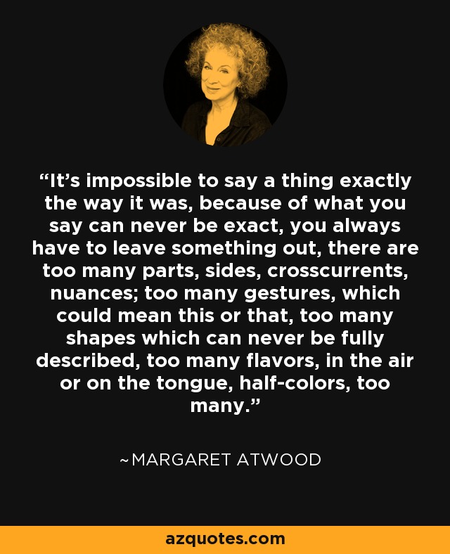 It's impossible to say a thing exactly the way it was, because of what you say can never be exact, you always have to leave something out, there are too many parts, sides, crosscurrents, nuances; too many gestures, which could mean this or that, too many shapes which can never be fully described, too many flavors, in the air or on the tongue, half-colors, too many. - Margaret Atwood