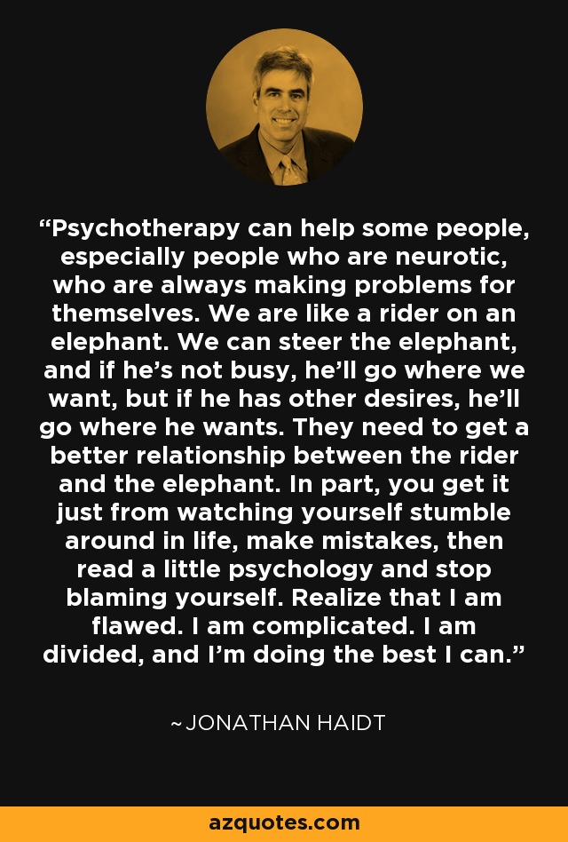 Psychotherapy can help some people, especially people who are neurotic, who are always making problems for themselves. We are like a rider on an elephant. We can steer the elephant, and if he's not busy, he'll go where we want, but if he has other desires, he'll go where he wants. They need to get a better relationship between the rider and the elephant. In part, you get it just from watching yourself stumble around in life, make mistakes, then read a little psychology and stop blaming yourself. Realize that I am flawed. I am complicated. I am divided, and I'm doing the best I can. - Jonathan Haidt