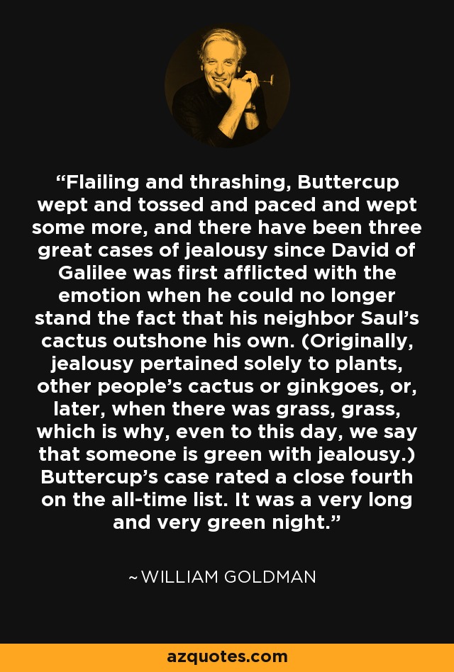 Flailing and thrashing, Buttercup wept and tossed and paced and wept some more, and there have been three great cases of jealousy since David of Galilee was first afflicted with the emotion when he could no longer stand the fact that his neighbor Saul's cactus outshone his own. (Originally, jealousy pertained solely to plants, other people's cactus or ginkgoes, or, later, when there was grass, grass, which is why, even to this day, we say that someone is green with jealousy.) Buttercup's case rated a close fourth on the all-time list. It was a very long and very green night. - William Goldman