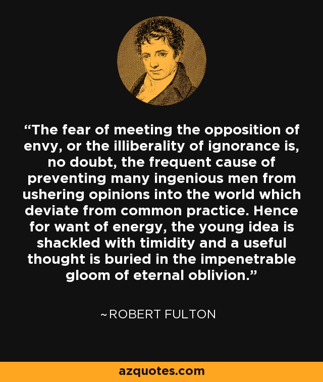 The fear of meeting the opposition of envy, or the illiberality of ignorance is, no doubt, the frequent cause of preventing many ingenious men from ushering opinions into the world which deviate from common practice. Hence for want of energy, the young idea is shackled with timidity and a useful thought is buried in the impenetrable gloom of eternal oblivion. - Robert Fulton