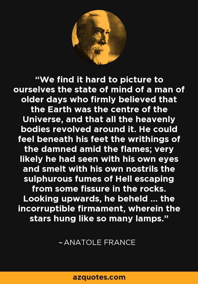 We find it hard to picture to ourselves the state of mind of a man of older days who firmly believed that the Earth was the centre of the Universe, and that all the heavenly bodies revolved around it. He could feel beneath his feet the writhings of the damned amid the flames; very likely he had seen with his own eyes and smelt with his own nostrils the sulphurous fumes of Hell escaping from some fissure in the rocks. Looking upwards, he beheld ... the incorruptible firmament, wherein the stars hung like so many lamps. - Anatole France