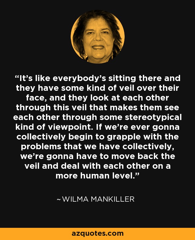 It's like everybody's sitting there and they have some kind of veil over their face, and they look at each other through this veil that makes them see each other through some stereotypical kind of viewpoint. If we're ever gonna collectively begin to grapple with the problems that we have collectively, we're gonna have to move back the veil and deal with each other on a more human level. - Wilma Mankiller