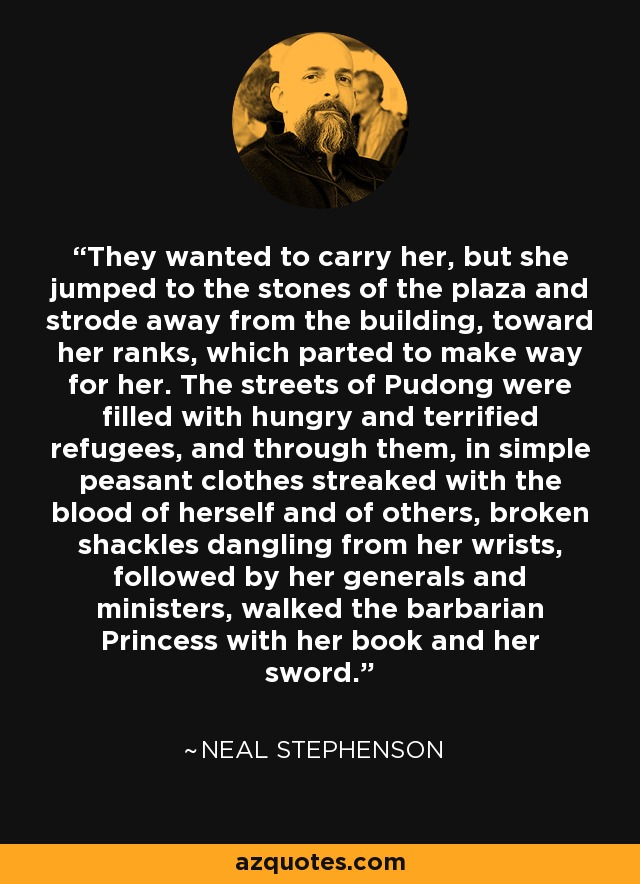 They wanted to carry her, but she jumped to the stones of the plaza and strode away from the building, toward her ranks, which parted to make way for her. The streets of Pudong were filled with hungry and terrified refugees, and through them, in simple peasant clothes streaked with the blood of herself and of others, broken shackles dangling from her wrists, followed by her generals and ministers, walked the barbarian Princess with her book and her sword. - Neal Stephenson