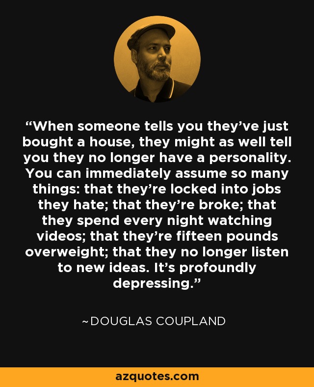 When someone tells you they’ve just bought a house, they might as well tell you they no longer have a personality. You can immediately assume so many things: that they’re locked into jobs they hate; that they’re broke; that they spend every night watching videos; that they’re fifteen pounds overweight; that they no longer listen to new ideas. It’s profoundly depressing. - Douglas Coupland