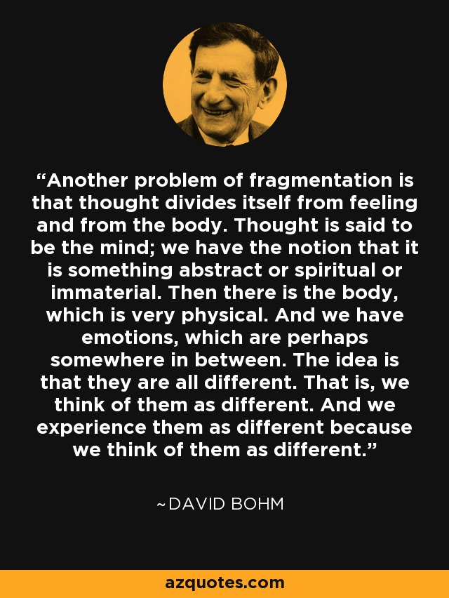 Another problem of fragmentation is that thought divides itself from feeling and from the body. Thought is said to be the mind; we have the notion that it is something abstract or spiritual or immaterial. Then there is the body, which is very physical. And we have emotions, which are perhaps somewhere in between. The idea is that they are all different. That is, we think of them as different. And we experience them as different because we think of them as different. - David Bohm