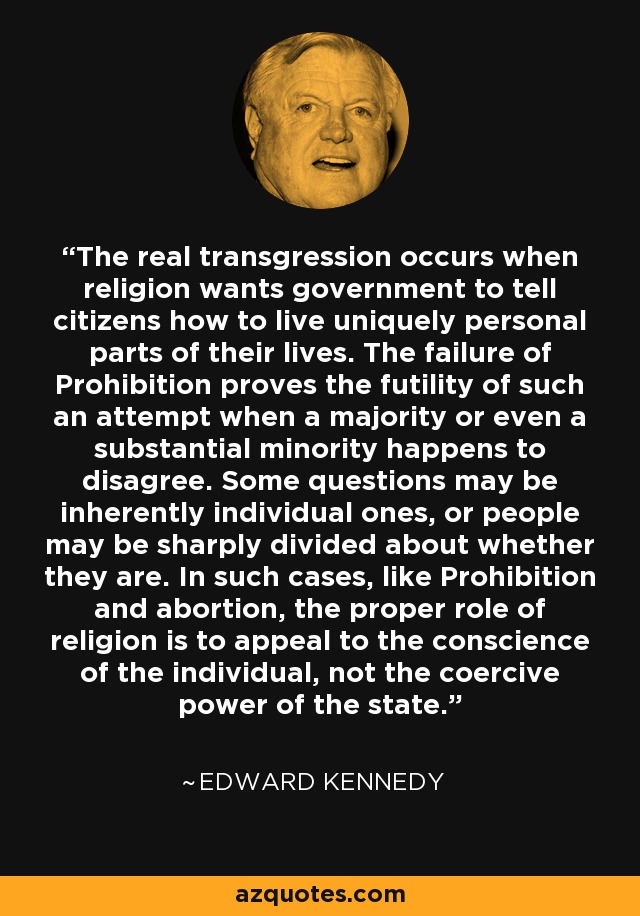 The real transgression occurs when religion wants government to tell citizens how to live uniquely personal parts of their lives. The failure of Prohibition proves the futility of such an attempt when a majority or even a substantial minority happens to disagree. Some questions may be inherently individual ones, or people may be sharply divided about whether they are. In such cases, like Prohibition and abortion, the proper role of religion is to appeal to the conscience of the individual, not the coercive power of the state. - Edward Kennedy
