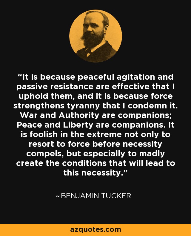 It is because peaceful agitation and passive resistance are effective that I uphold them, and it is because force strengthens tyranny that I condemn it. War and Authority are companions; Peace and Liberty are companions. It is foolish in the extreme not only to resort to force before necessity compels, but especially to madly create the conditions that will lead to this necessity. - Benjamin Tucker