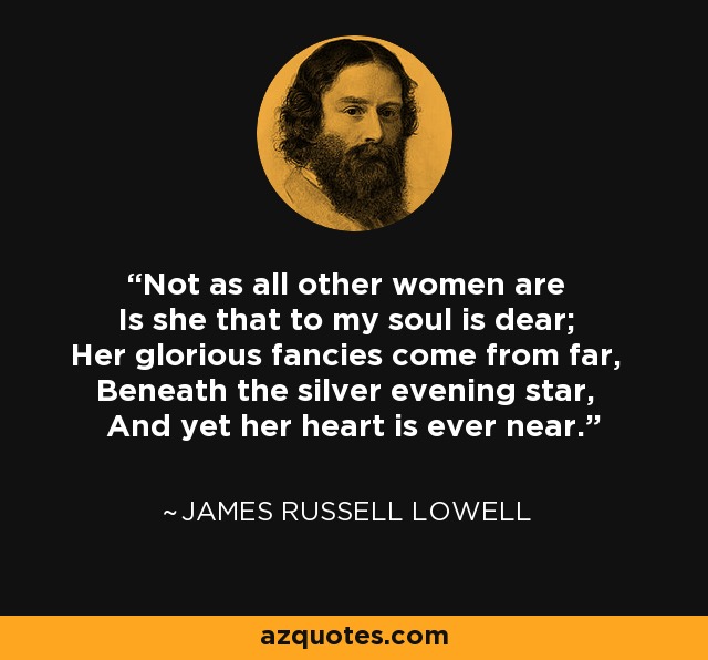 Not as all other women are Is she that to my soul is dear; Her glorious fancies come from far, Beneath the silver evening star, And yet her heart is ever near. - James Russell Lowell