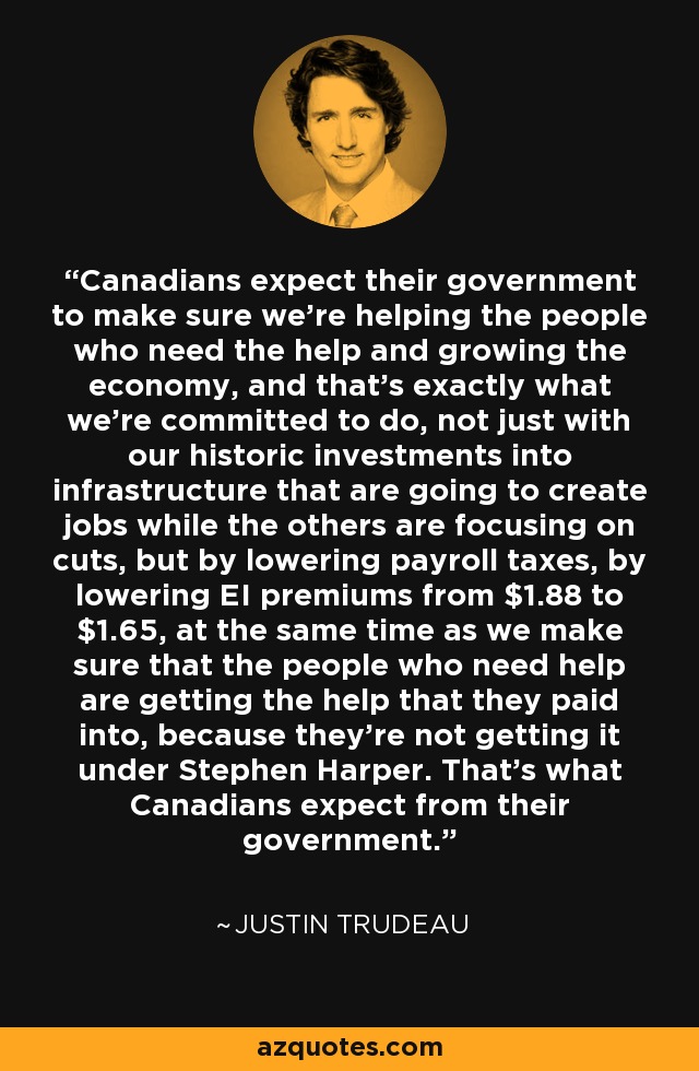 Canadians expect their government to make sure we're helping the people who need the help and growing the economy, and that's exactly what we're committed to do, not just with our historic investments into infrastructure that are going to create jobs while the others are focusing on cuts, but by lowering payroll taxes, by lowering EI premiums from $1.88 to $1.65, at the same time as we make sure that the people who need help are getting the help that they paid into, because they're not getting it under Stephen Harper. That's what Canadians expect from their government. - Justin Trudeau