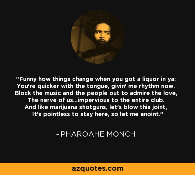 Funny how things change when you got a liquor in ya: You're quicker with the tongue, givin' me rhythm now. Block the music and the people out to admire the love, The nerve of us...impervious to the entire club. And like marijuana shotguns, let's blow this joint, It's pointless to stay here, so let me anoint. - Pharoahe Monch