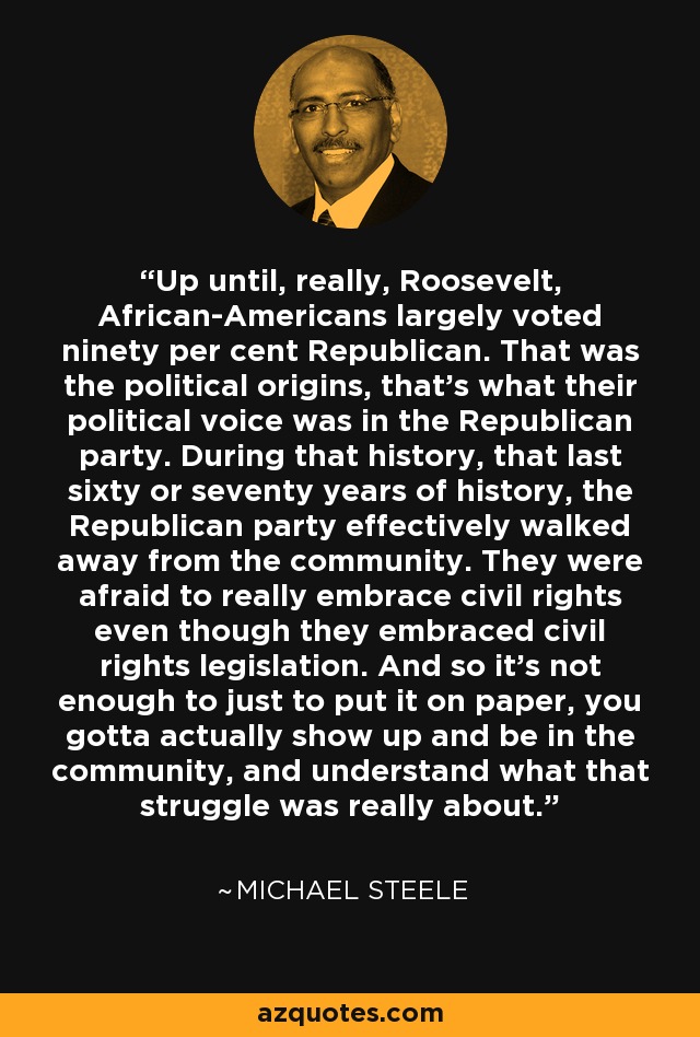 Up until, really, Roosevelt, African-Americans largely voted ninety per cent Republican. That was the political origins, that's what their political voice was in the Republican party. During that history, that last sixty or seventy years of history, the Republican party effectively walked away from the community. They were afraid to really embrace civil rights even though they embraced civil rights legislation. And so it's not enough to just to put it on paper, you gotta actually show up and be in the community, and understand what that struggle was really about. - Michael Steele