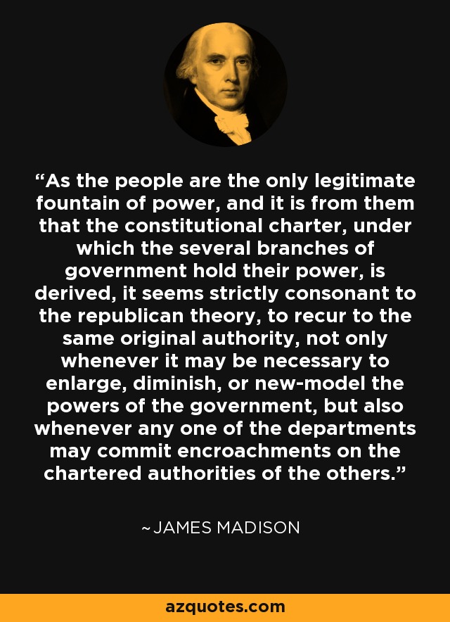 As the people are the only legitimate fountain of power, and it is from them that the constitutional charter, under which the several branches of government hold their power, is derived, it seems strictly consonant to the republican theory, to recur to the same original authority, not only whenever it may be necessary to enlarge, diminish, or new-model the powers of the government, but also whenever any one of the departments may commit encroachments on the chartered authorities of the others. - James Madison