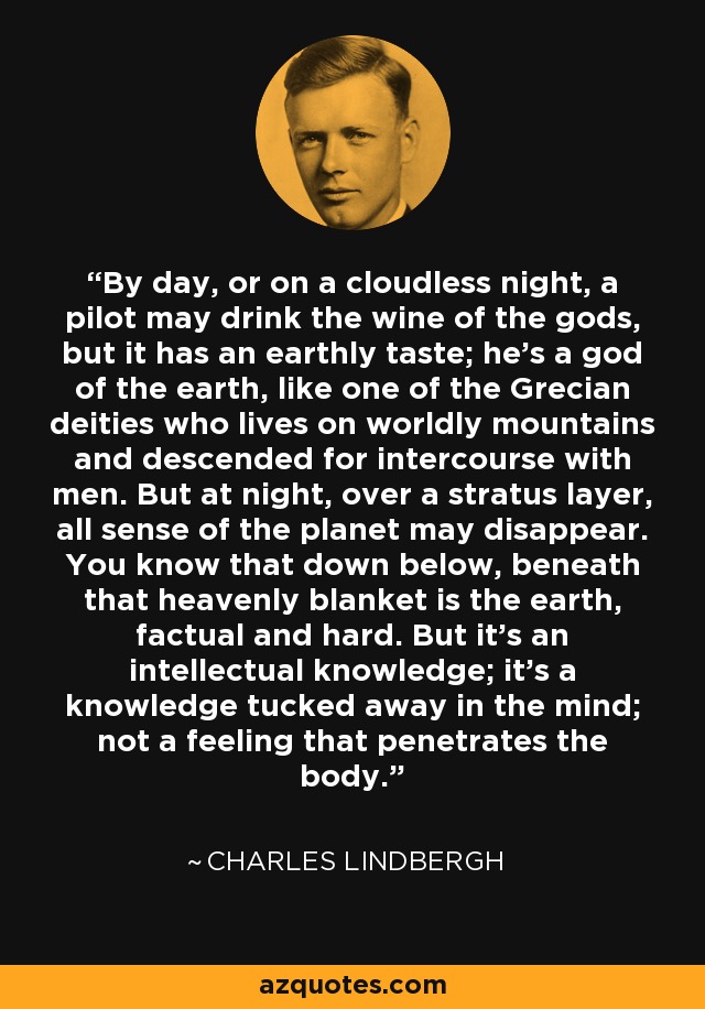 By day, or on a cloudless night, a pilot may drink the wine of the gods, but it has an earthly taste; he's a god of the earth, like one of the Grecian deities who lives on worldly mountains and descended for intercourse with men. But at night, over a stratus layer, all sense of the planet may disappear. You know that down below, beneath that heavenly blanket is the earth, factual and hard. But it's an intellectual knowledge; it's a knowledge tucked away in the mind; not a feeling that penetrates the body. - Charles Lindbergh