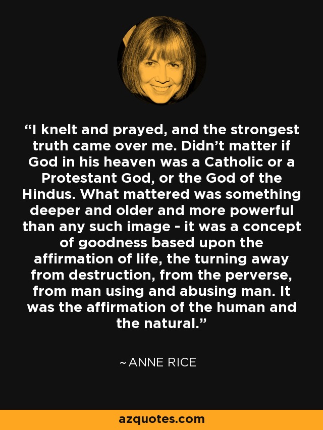 I knelt and prayed, and the strongest truth came over me. Didn't matter if God in his heaven was a Catholic or a Protestant God, or the God of the Hindus. What mattered was something deeper and older and more powerful than any such image - it was a concept of goodness based upon the affirmation of life, the turning away from destruction, from the perverse, from man using and abusing man. It was the affirmation of the human and the natural. - Anne Rice