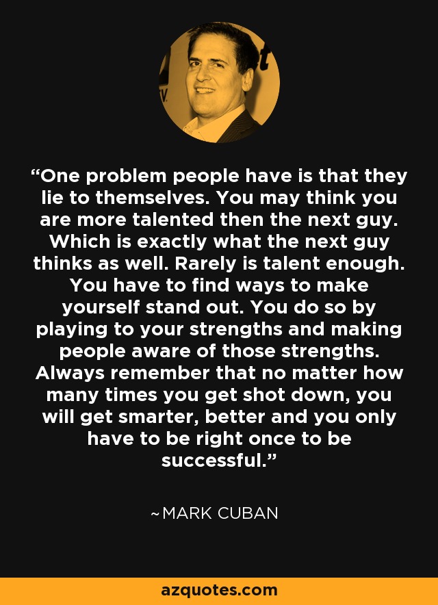 One problem people have is that they lie to themselves. You may think you are more talented then the next guy. Which is exactly what the next guy thinks as well. Rarely is talent enough. You have to find ways to make yourself stand out. You do so by playing to your strengths and making people aware of those strengths. Always remember that no matter how many times you get shot down, you will get smarter, better and you only have to be right once to be successful. - Mark Cuban