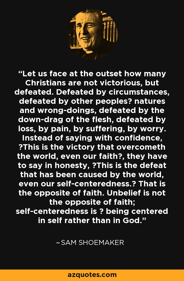 Let us face at the outset how many Christians are not victorious, but defeated. Defeated by circumstances, defeated by other peoples? natures and wrong-doings, defeated by the down-drag of the flesh, defeated by loss, by pain, by suffering, by worry. Instead of saying with confidence, ?This is the victory that overcometh the world, even our faith?, they have to say in honesty, ?This is the defeat that has been caused by the world, even our self-centeredness.? That is the opposite of faith. Unbelief is not the opposite of faith; self-centeredness is ? being centered in self rather than in God. - Sam Shoemaker