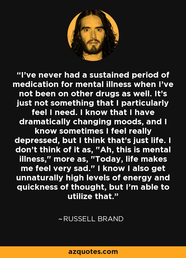 I've never had a sustained period of medication for mental illness when I've not been on other drugs as well. It's just not something that I particularly feel I need. I know that I have dramatically changing moods, and I know sometimes I feel really depressed, but I think that's just life. I don't think of it as, 