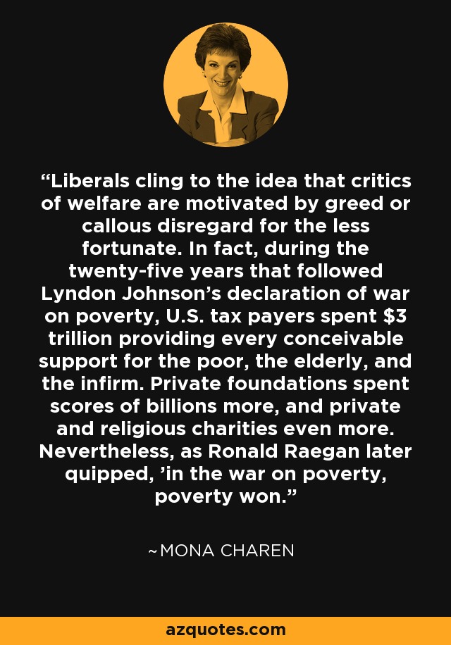 Liberals cling to the idea that critics of welfare are motivated by greed or callous disregard for the less fortunate. In fact, during the twenty-five years that followed Lyndon Johnson's declaration of war on poverty, U.S. tax payers spent $3 trillion providing every conceivable support for the poor, the elderly, and the infirm. Private foundations spent scores of billions more, and private and religious charities even more. Nevertheless, as Ronald Raegan later quipped, 'in the war on poverty, poverty won.' - Mona Charen