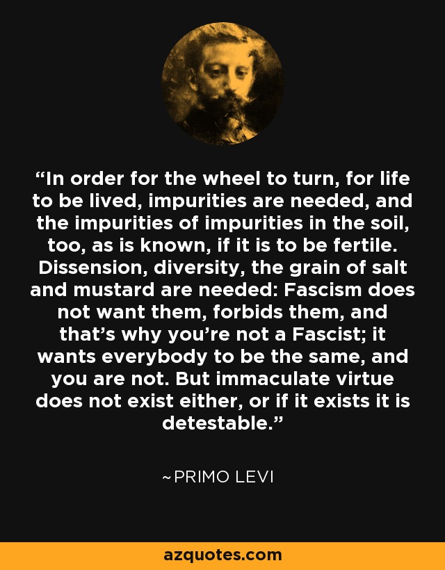 In order for the wheel to turn, for life to be lived, impurities are needed, and the impurities of impurities in the soil, too, as is known, if it is to be fertile. Dissension, diversity, the grain of salt and mustard are needed: Fascism does not want them, forbids them, and that's why you're not a Fascist; it wants everybody to be the same, and you are not. But immaculate virtue does not exist either, or if it exists it is detestable. - Primo Levi