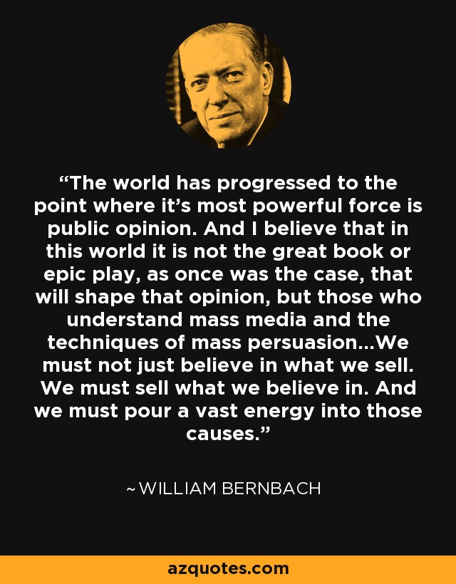 The world has progressed to the point where it's most powerful force is public opinion. And I believe that in this world it is not the great book or epic play, as once was the case, that will shape that opinion, but those who understand mass media and the techniques of mass persuasion...We must not just believe in what we sell. We must sell what we believe in. And we must pour a vast energy into those causes. - William Bernbach