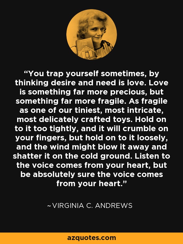 You trap yourself sometimes, by thinking desire and need is love. Love is something far more precious, but something far more fragile. As fragile as one of our tiniest, most intricate, most delicately crafted toys. Hold on to it too tightly, and it will crumble on your fingers, but hold on to it loosely, and the wind might blow it away and shatter it on the cold ground. Listen to the voice comes from your heart, but be absolutely sure the voice comes from your heart. - Virginia C. Andrews