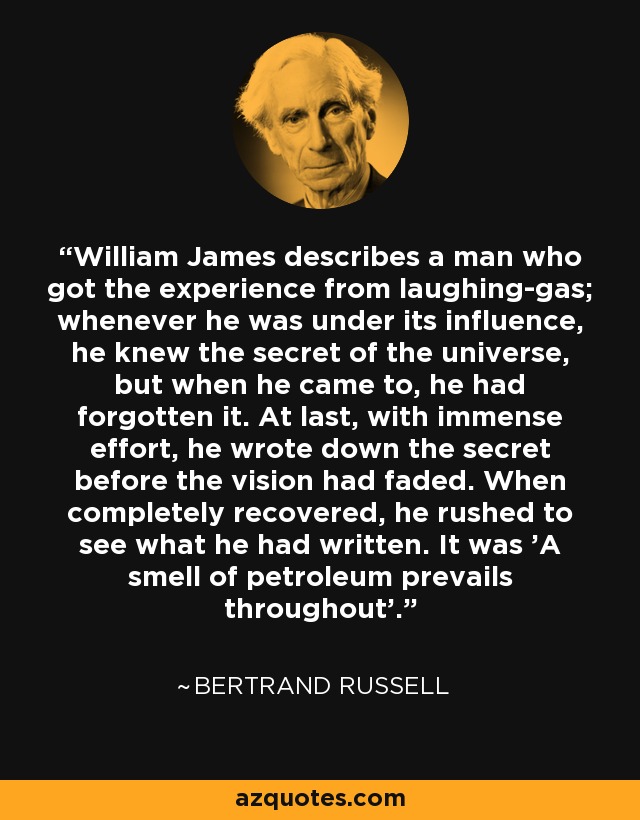 William James describes a man who got the experience from laughing-gas; whenever he was under its influence, he knew the secret of the universe, but when he came to, he had forgotten it. At last, with immense effort, he wrote down the secret before the vision had faded. When completely recovered, he rushed to see what he had written. It was 'A smell of petroleum prevails throughout'. - Bertrand Russell