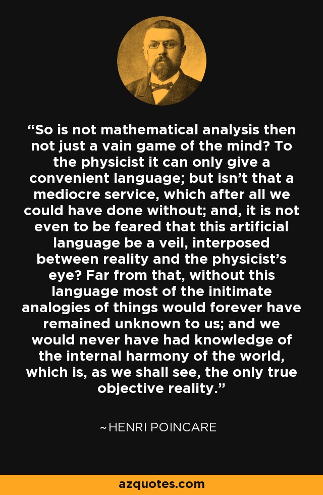 So is not mathematical analysis then not just a vain game of the mind? To the physicist it can only give a convenient language; but isn't that a mediocre service, which after all we could have done without; and, it is not even to be feared that this artificial language be a veil, interposed between reality and the physicist's eye? Far from that, without this language most of the initimate analogies of things would forever have remained unknown to us; and we would never have had knowledge of the internal harmony of the world, which is, as we shall see, the only true objective reality. - Henri Poincare
