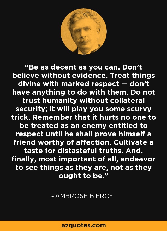 Be as decent as you can. Don't believe without evidence. Treat things divine with marked respect — don't have anything to do with them. Do not trust humanity without collateral security; it will play you some scurvy trick. Remember that it hurts no one to be treated as an enemy entitled to respect until he shall prove himself a friend worthy of affection. Cultivate a taste for distasteful truths. And, finally, most important of all, endeavor to see things as they are, not as they ought to be. - Ambrose Bierce