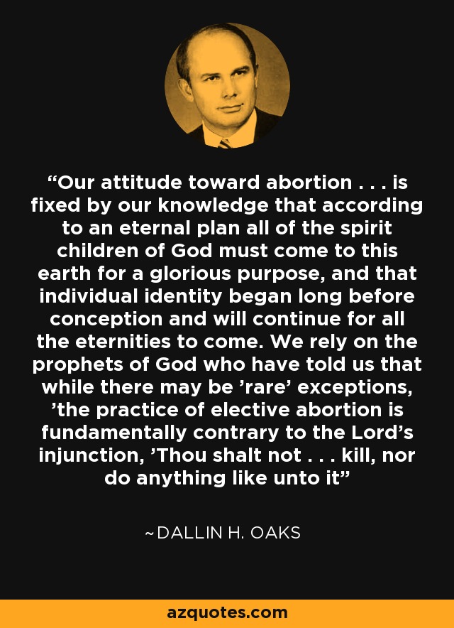 Our attitude toward abortion . . . is fixed by our knowledge that according to an eternal plan all of the spirit children of God must come to this earth for a glorious purpose, and that individual identity began long before conception and will continue for all the eternities to come. We rely on the prophets of God who have told us that while there may be 'rare' exceptions, 'the practice of elective abortion is fundamentally contrary to the Lord's injunction, 'Thou shalt not . . . kill, nor do anything like unto it' - Dallin H. Oaks