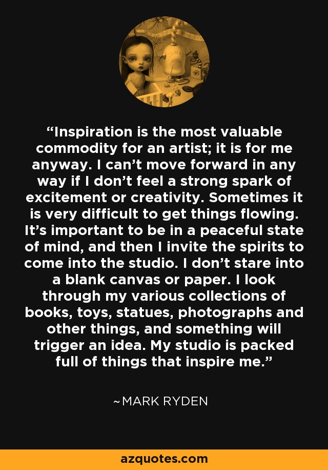 Inspiration is the most valuable commodity for an artist; it is for me anyway. I can't move forward in any way if I don't feel a strong spark of excitement or creativity. Sometimes it is very difficult to get things flowing. It's important to be in a peaceful state of mind, and then I invite the spirits to come into the studio. I don't stare into a blank canvas or paper. I look through my various collections of books, toys, statues, photographs and other things, and something will trigger an idea. My studio is packed full of things that inspire me. - Mark Ryden