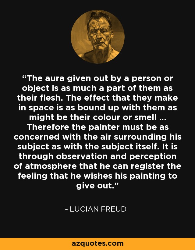 The aura given out by a person or object is as much a part of them as their flesh. The effect that they make in space is as bound up with them as might be their colour or smell ... Therefore the painter must be as concerned with the air surrounding his subject as with the subject itself. It is through observation and perception of atmosphere that he can register the feeling that he wishes his painting to give out. - Lucian Freud