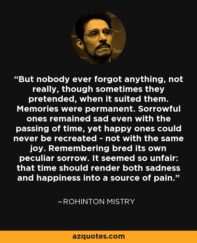 But nobody ever forgot anything, not really, though sometimes they pretended, when it suited them. Memories were permanent. Sorrowful ones remained sad even with the passing of time, yet happy ones could never be recreated - not with the same joy. Remembering bred its own peculiar sorrow. It seemed so unfair: that time should render both sadness and happiness into a source of pain. - Rohinton Mistry