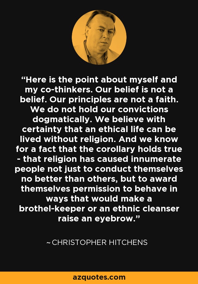 Here is the point about myself and my co-thinkers. Our belief is not a belief. Our principles are not a faith. We do not hold our convictions dogmatically. We believe with certainty that an ethical life can be lived without religion. And we know for a fact that the corollary holds true - that religion has caused innumerate people not just to conduct themselves no better than others, but to award themselves permission to behave in ways that would make a brothel-keeper or an ethnic cleanser raise an eyebrow. - Christopher Hitchens